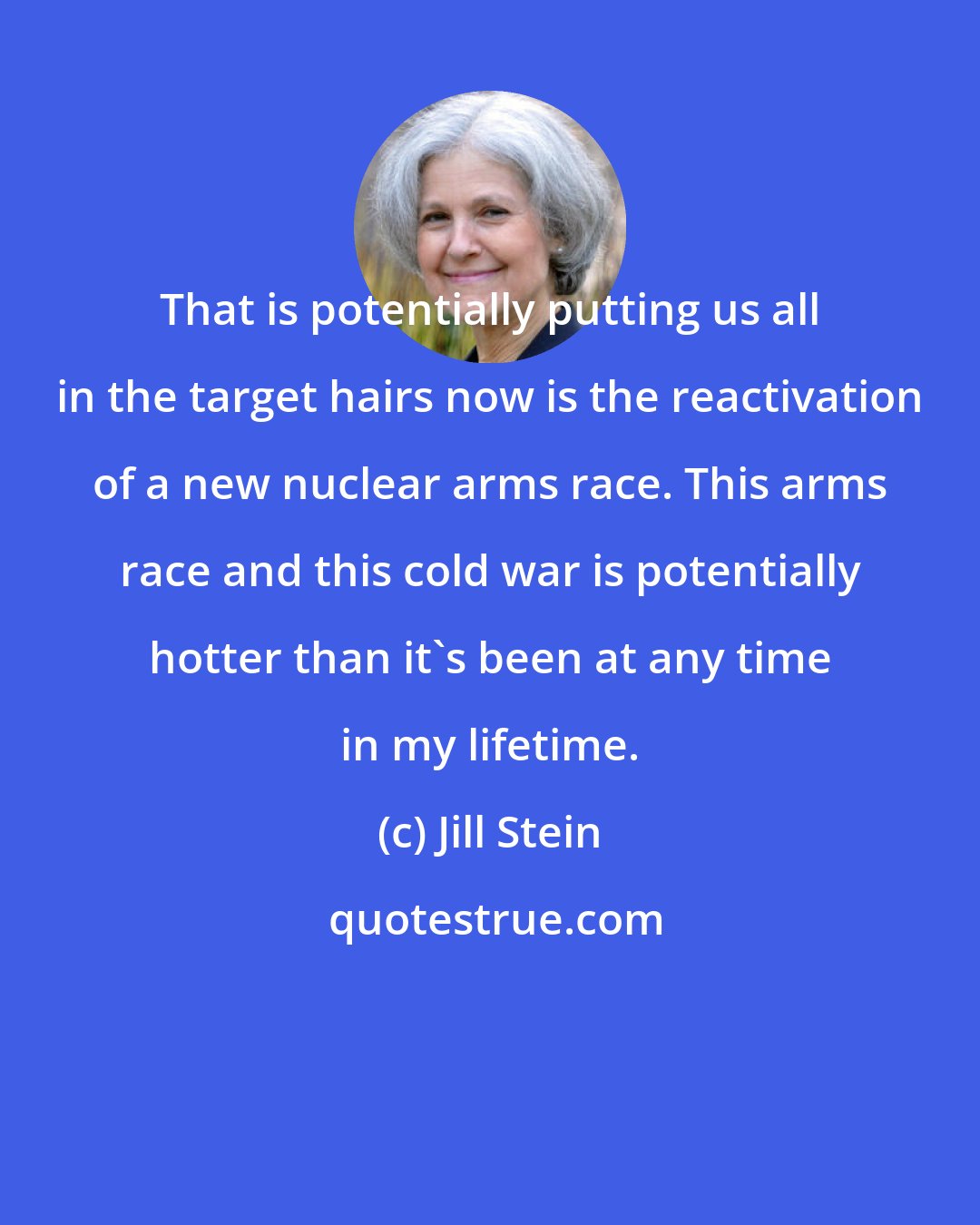 Jill Stein: That is potentially putting us all in the target hairs now is the reactivation of a new nuclear arms race. This arms race and this cold war is potentially hotter than it's been at any time in my lifetime.