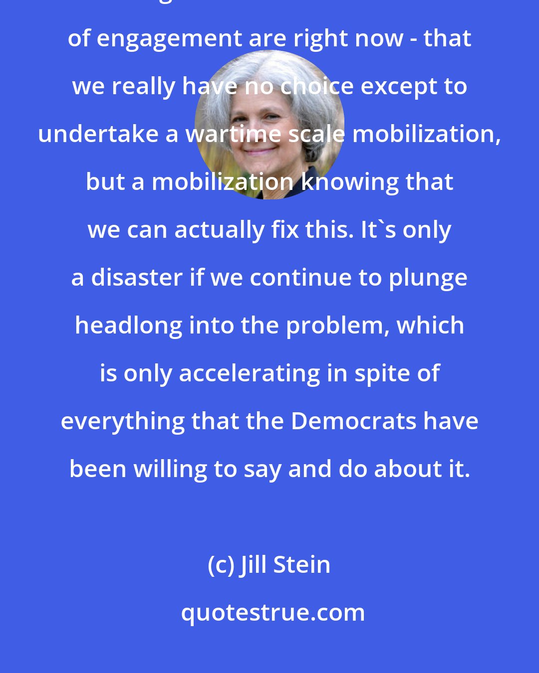 Jill Stein: The public is really not kept abreast, and our leaders are not clear and forthright about what the terms of engagement are right now - that we really have no choice except to undertake a wartime scale mobilization, but a mobilization knowing that we can actually fix this. It's only a disaster if we continue to plunge headlong into the problem, which is only accelerating in spite of everything that the Democrats have been willing to say and do about it.