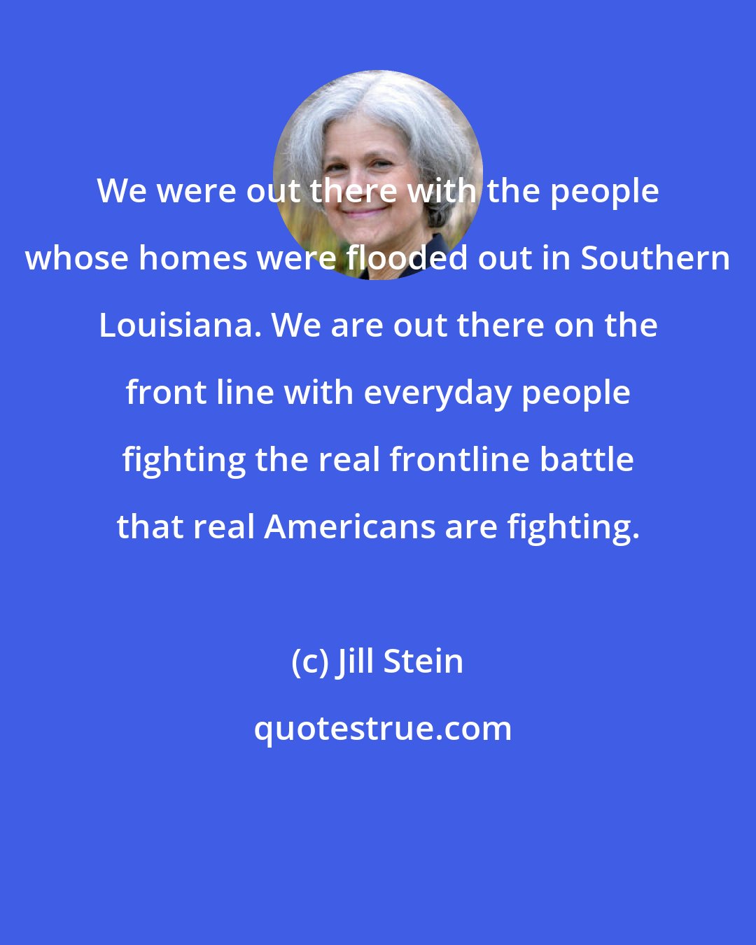 Jill Stein: We were out there with the people whose homes were flooded out in Southern Louisiana. We are out there on the front line with everyday people fighting the real frontline battle that real Americans are fighting.