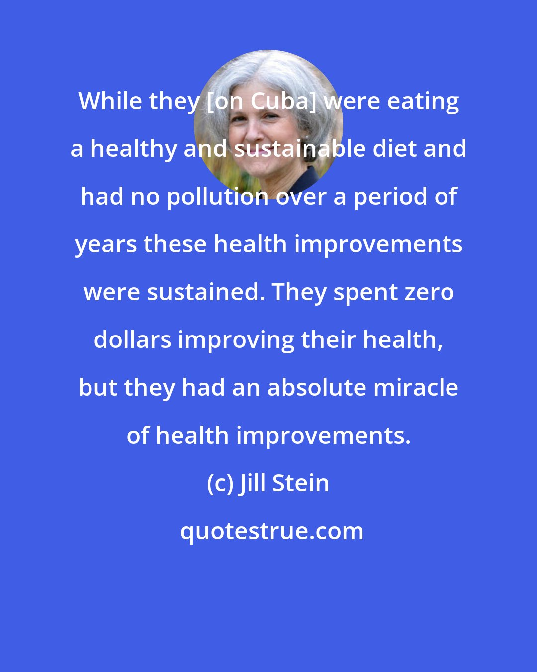 Jill Stein: While they [on Cuba] were eating a healthy and sustainable diet and had no pollution over a period of years these health improvements were sustained. They spent zero dollars improving their health, but they had an absolute miracle of health improvements.