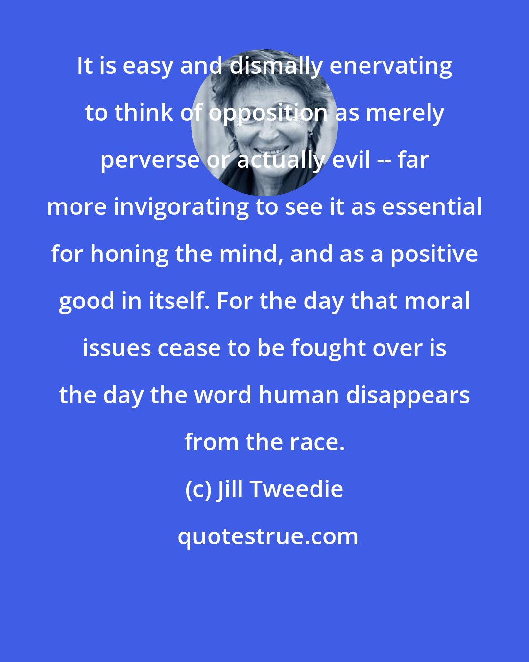 Jill Tweedie: It is easy and dismally enervating to think of opposition as merely perverse or actually evil -- far more invigorating to see it as essential for honing the mind, and as a positive good in itself. For the day that moral issues cease to be fought over is the day the word human disappears from the race.