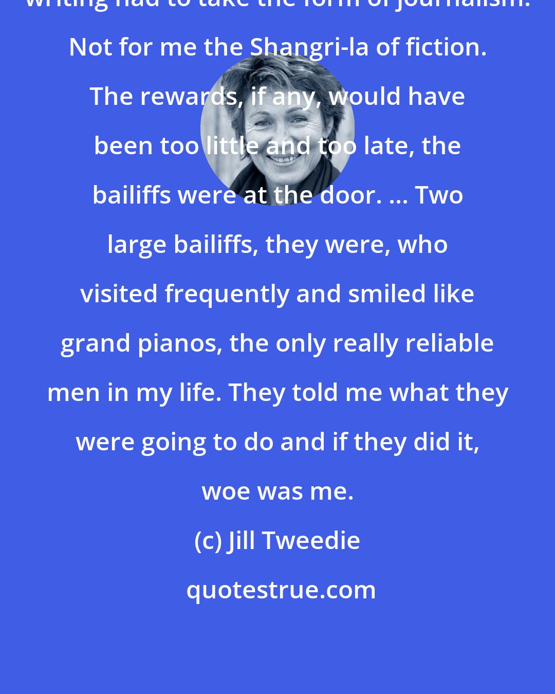 Jill Tweedie: writing had to take the form of journalism. Not for me the Shangri-la of fiction. The rewards, if any, would have been too little and too late, the bailiffs were at the door. ... Two large bailiffs, they were, who visited frequently and smiled like grand pianos, the only really reliable men in my life. They told me what they were going to do and if they did it, woe was me.