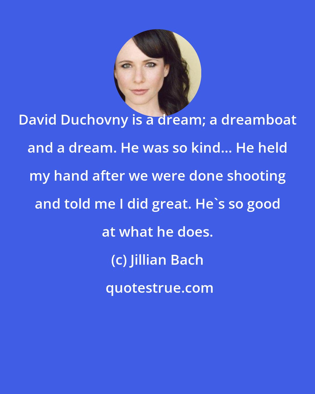 Jillian Bach: David Duchovny is a dream; a dreamboat and a dream. He was so kind... He held my hand after we were done shooting and told me I did great. He's so good at what he does.