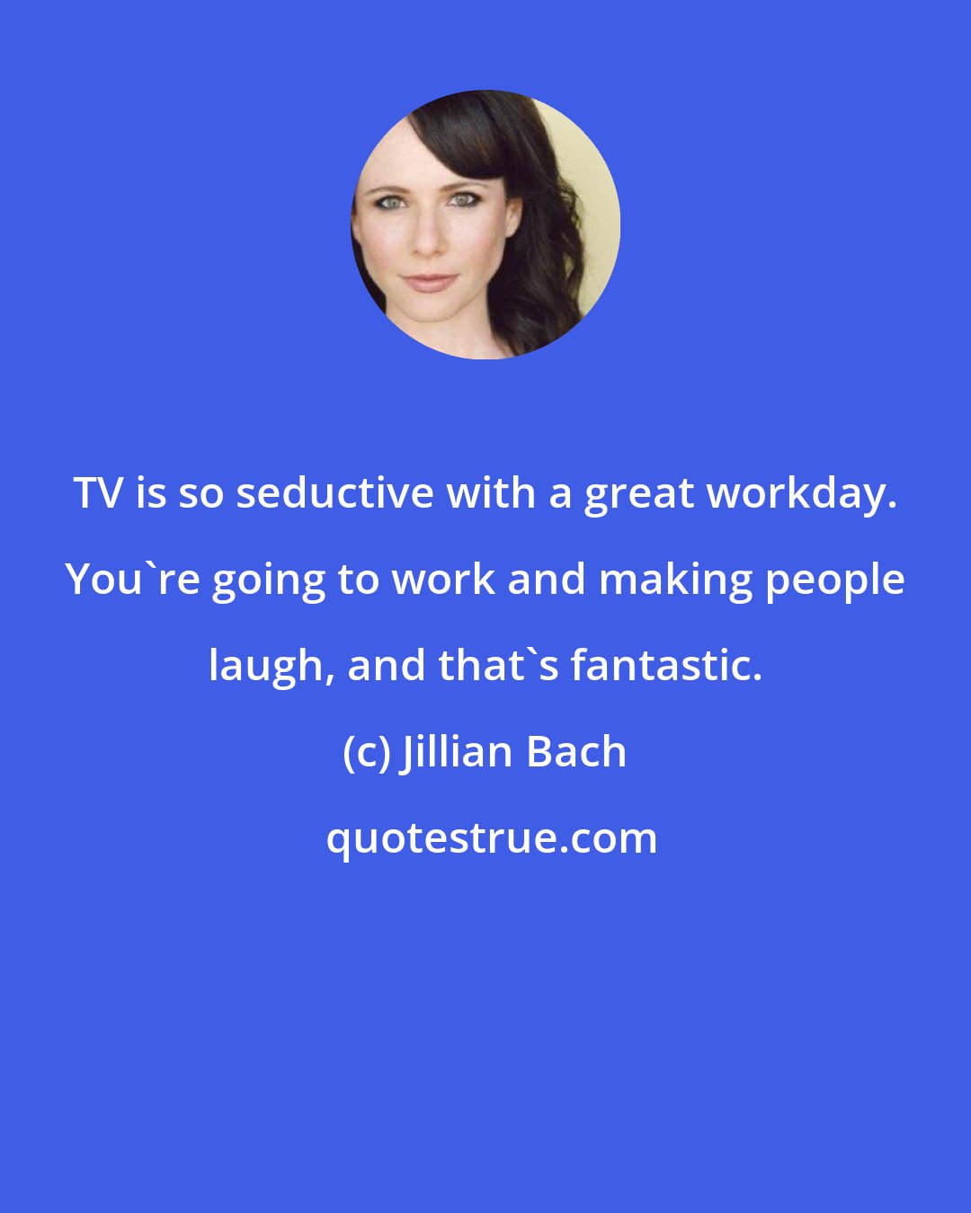 Jillian Bach: TV is so seductive with a great workday. You're going to work and making people laugh, and that's fantastic.