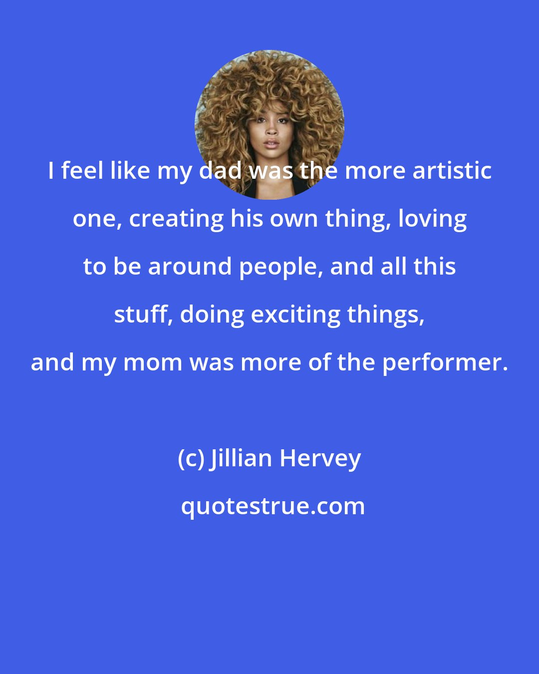 Jillian Hervey: I feel like my dad was the more artistic one, creating his own thing, loving to be around people, and all this stuff, doing exciting things, and my mom was more of the performer.