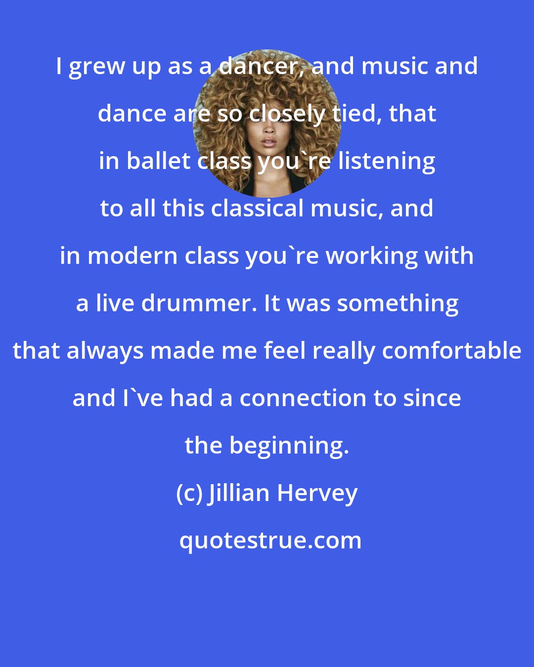 Jillian Hervey: I grew up as a dancer, and music and dance are so closely tied, that in ballet class you're listening to all this classical music, and in modern class you're working with a live drummer. It was something that always made me feel really comfortable and I've had a connection to since the beginning.