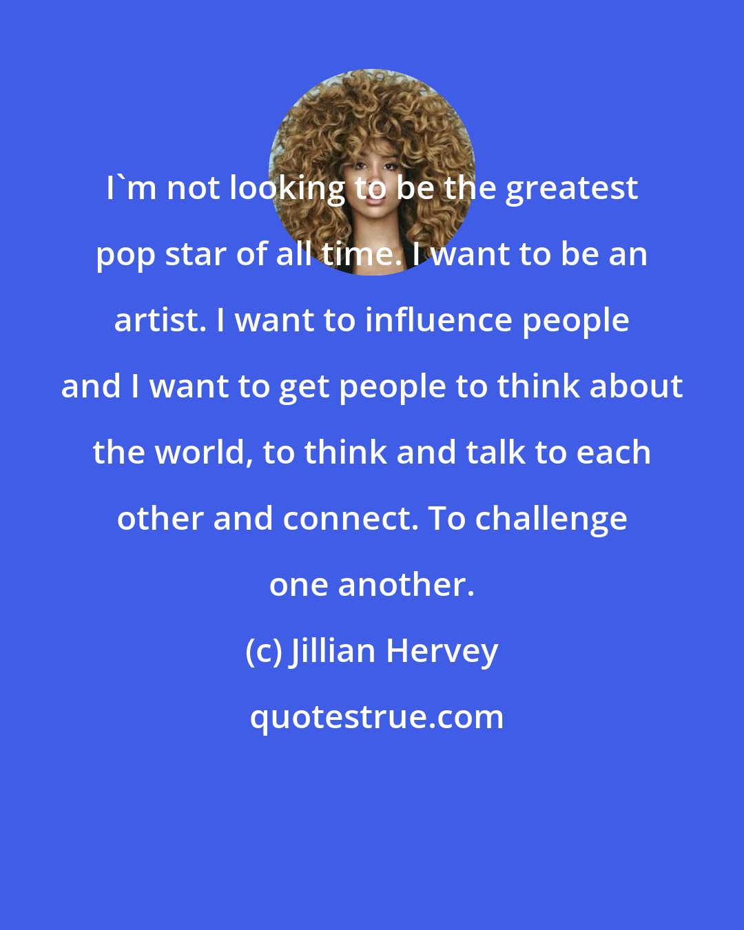 Jillian Hervey: I'm not looking to be the greatest pop star of all time. I want to be an artist. I want to influence people and I want to get people to think about the world, to think and talk to each other and connect. To challenge one another.