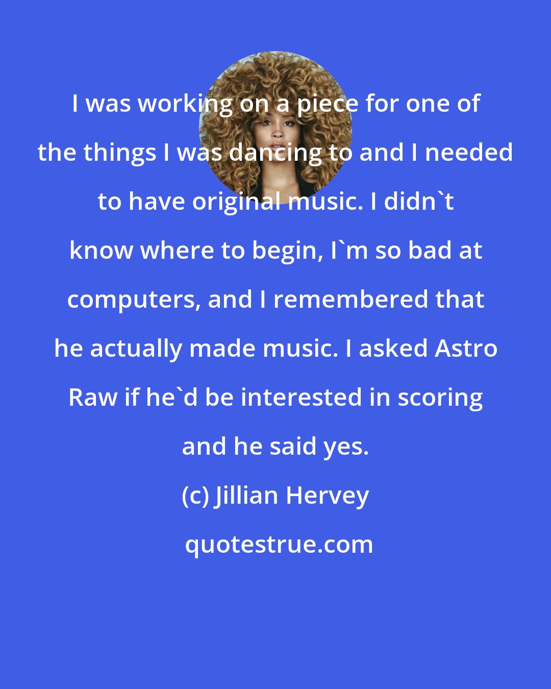 Jillian Hervey: I was working on a piece for one of the things I was dancing to and I needed to have original music. I didn't know where to begin, I'm so bad at computers, and I remembered that he actually made music. I asked Astro Raw if he'd be interested in scoring and he said yes.