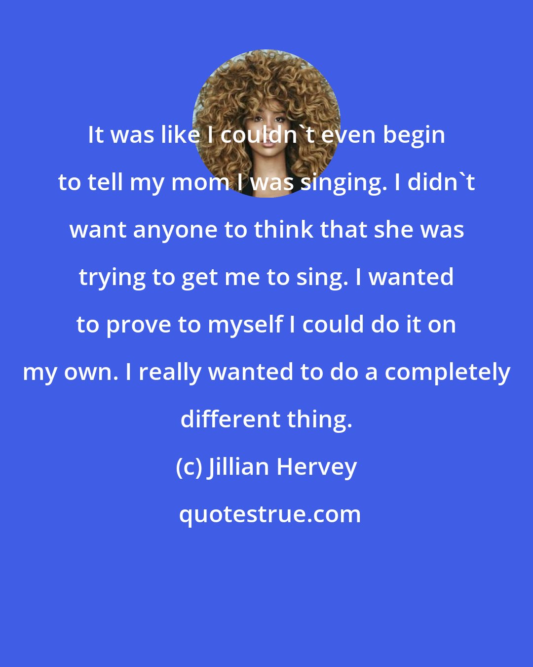 Jillian Hervey: It was like I couldn't even begin to tell my mom I was singing. I didn't want anyone to think that she was trying to get me to sing. I wanted to prove to myself I could do it on my own. I really wanted to do a completely different thing.