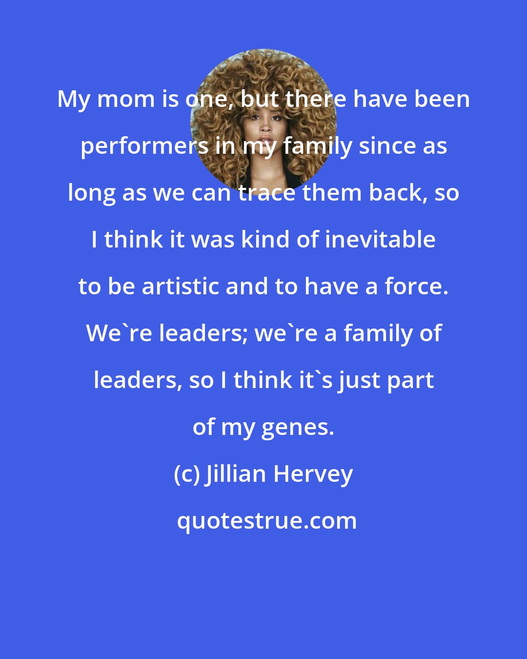 Jillian Hervey: My mom is one, but there have been performers in my family since as long as we can trace them back, so I think it was kind of inevitable to be artistic and to have a force. We're leaders; we're a family of leaders, so I think it's just part of my genes.