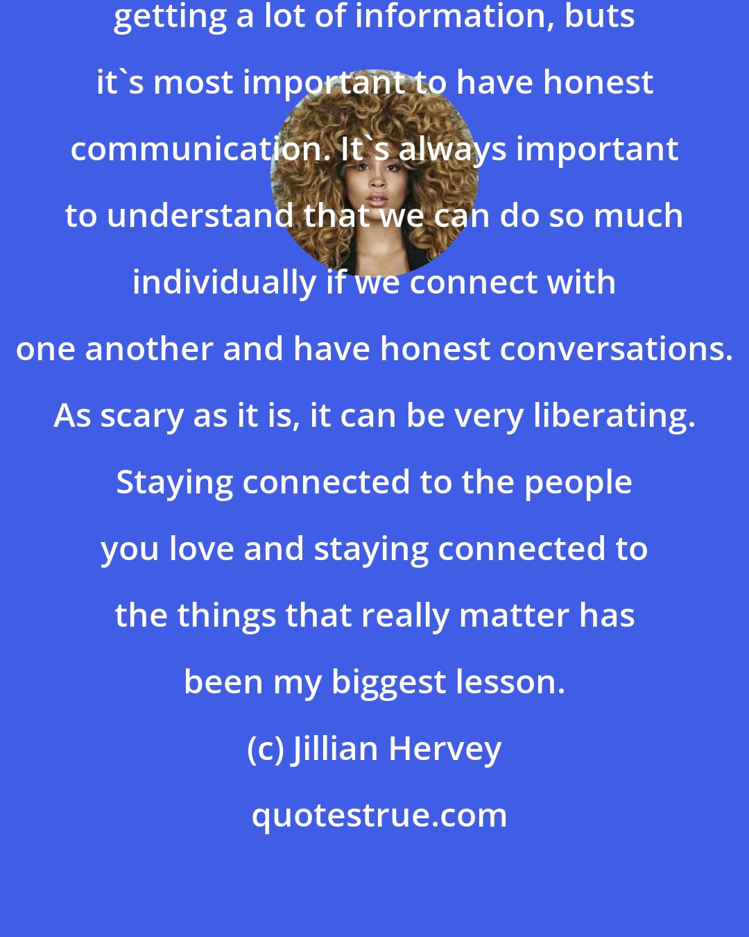 Jillian Hervey: In music in general, you're always getting a lot of information, buts it's most important to have honest communication. It's always important to understand that we can do so much individually if we connect with one another and have honest conversations. As scary as it is, it can be very liberating. Staying connected to the people you love and staying connected to the things that really matter has been my biggest lesson.