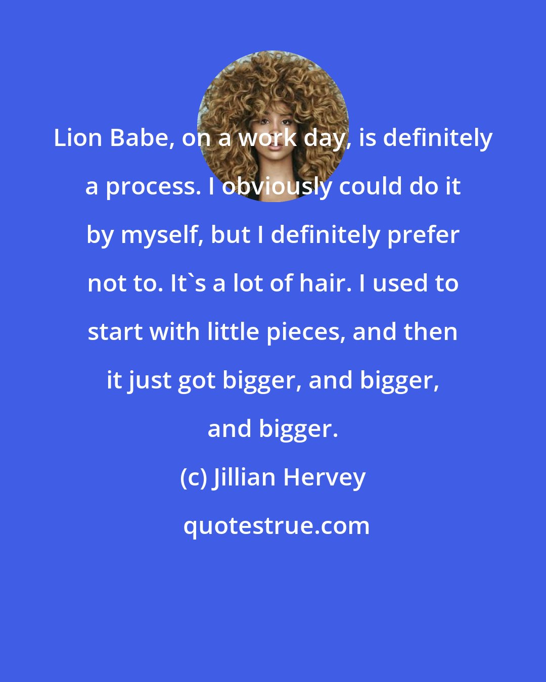 Jillian Hervey: Lion Babe, on a work day, is definitely a process. I obviously could do it by myself, but I definitely prefer not to. It's a lot of hair. I used to start with little pieces, and then it just got bigger, and bigger, and bigger.