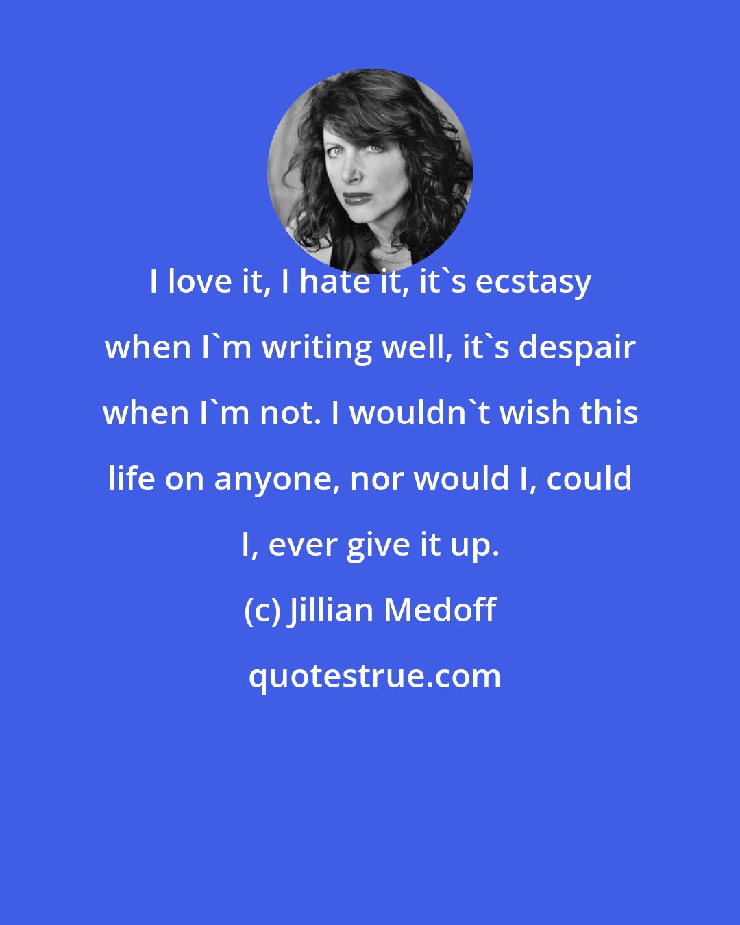 Jillian Medoff: I love it, I hate it, it's ecstasy when I'm writing well, it's despair when I'm not. I wouldn't wish this life on anyone, nor would I, could I, ever give it up.