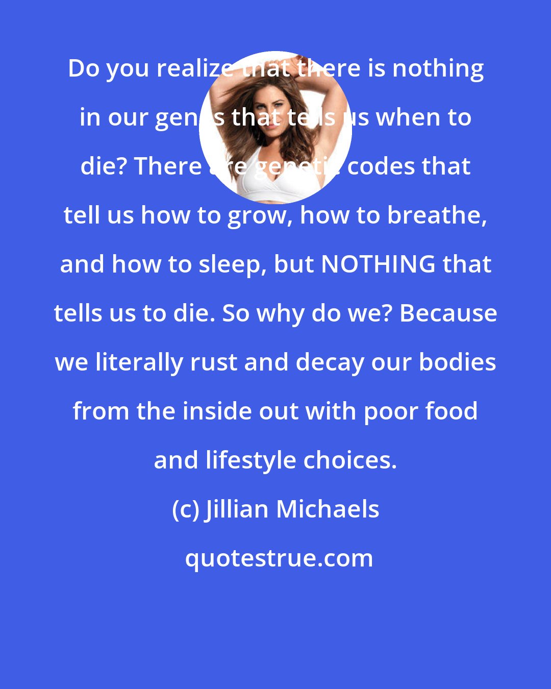 Jillian Michaels: Do you realize that there is nothing in our genes that tells us when to die? There are genetic codes that tell us how to grow, how to breathe, and how to sleep, but NOTHING that tells us to die. So why do we? Because we literally rust and decay our bodies from the inside out with poor food and lifestyle choices.