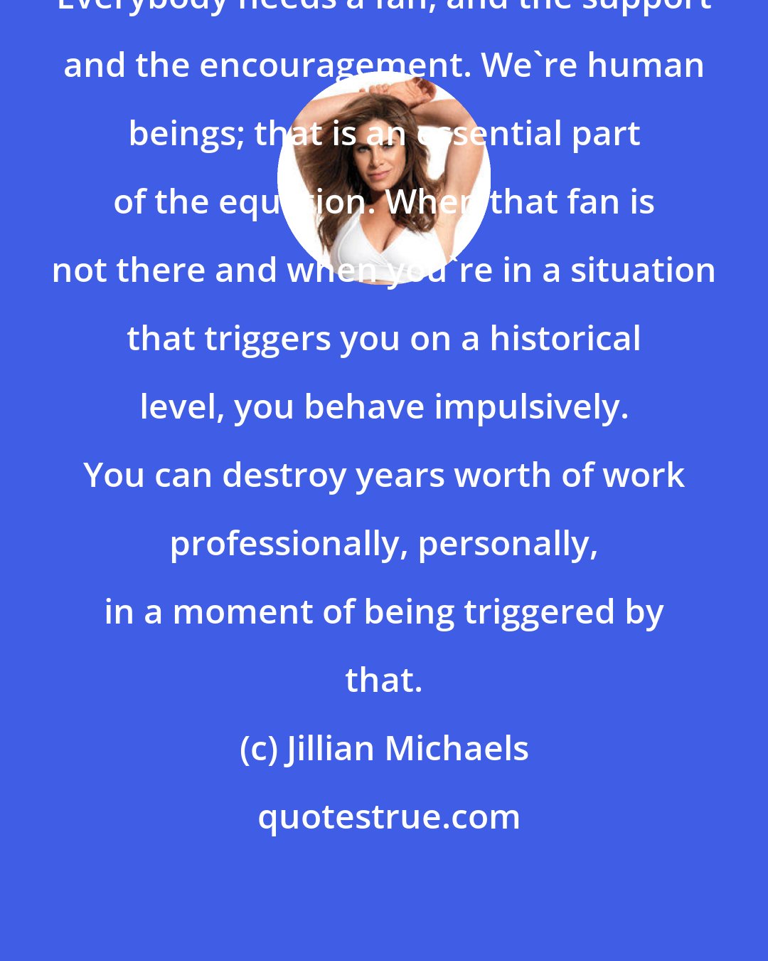 Jillian Michaels: Everybody needs a fan, and the support and the encouragement. We're human beings; that is an essential part of the equation. When that fan is not there and when you're in a situation that triggers you on a historical level, you behave impulsively. You can destroy years worth of work professionally, personally, in a moment of being triggered by that.