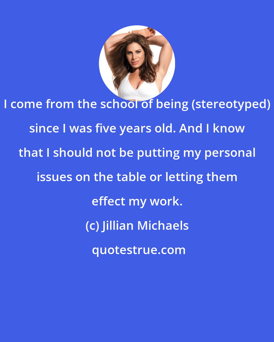 Jillian Michaels: I come from the school of being (stereotyped) since I was five years old. And I know that I should not be putting my personal issues on the table or letting them effect my work.