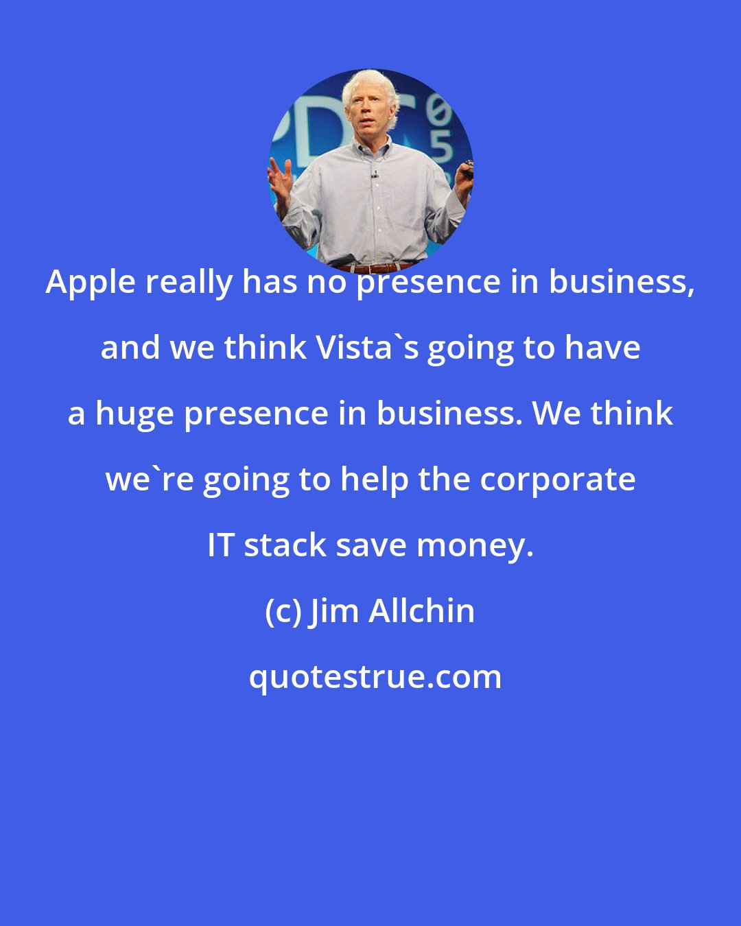 Jim Allchin: Apple really has no presence in business, and we think Vista's going to have a huge presence in business. We think we're going to help the corporate IT stack save money.