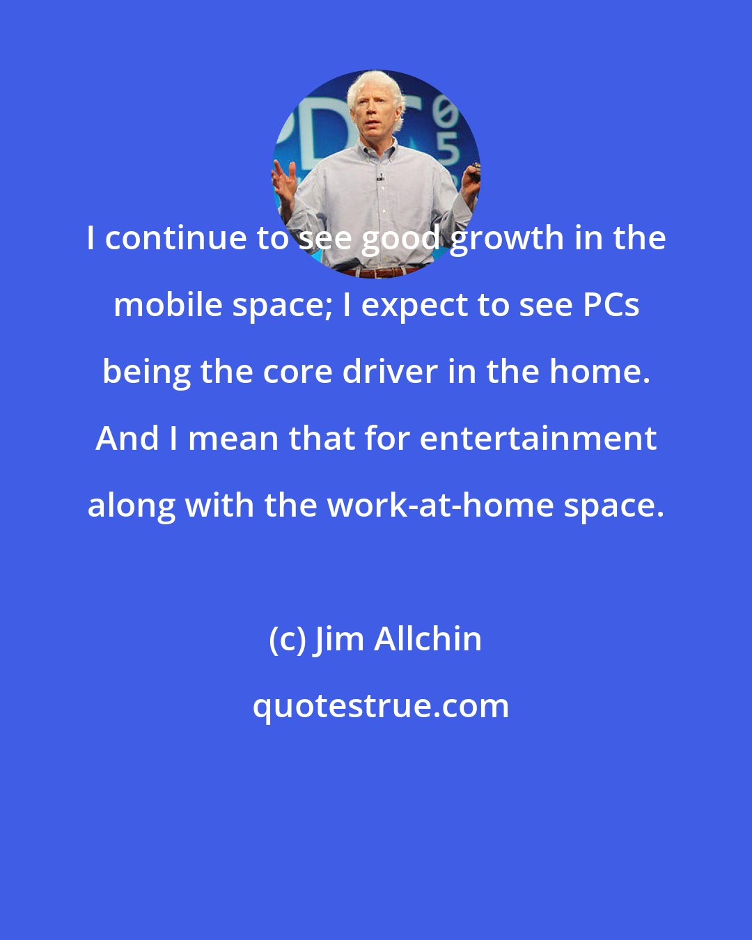 Jim Allchin: I continue to see good growth in the mobile space; I expect to see PCs being the core driver in the home. And I mean that for entertainment along with the work-at-home space.