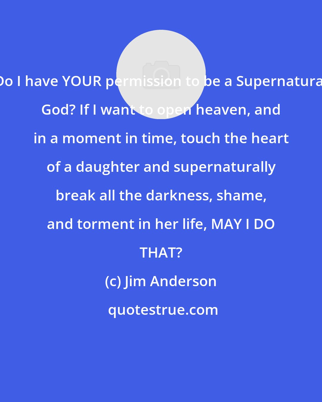 Jim Anderson: Do I have YOUR permission to be a Supernatural God? If I want to open heaven, and in a moment in time, touch the heart of a daughter and supernaturally break all the darkness, shame, and torment in her life, MAY I DO THAT?