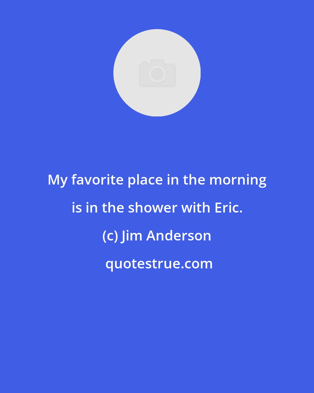 Jim Anderson: My favorite place in the morning is in the shower with Eric.