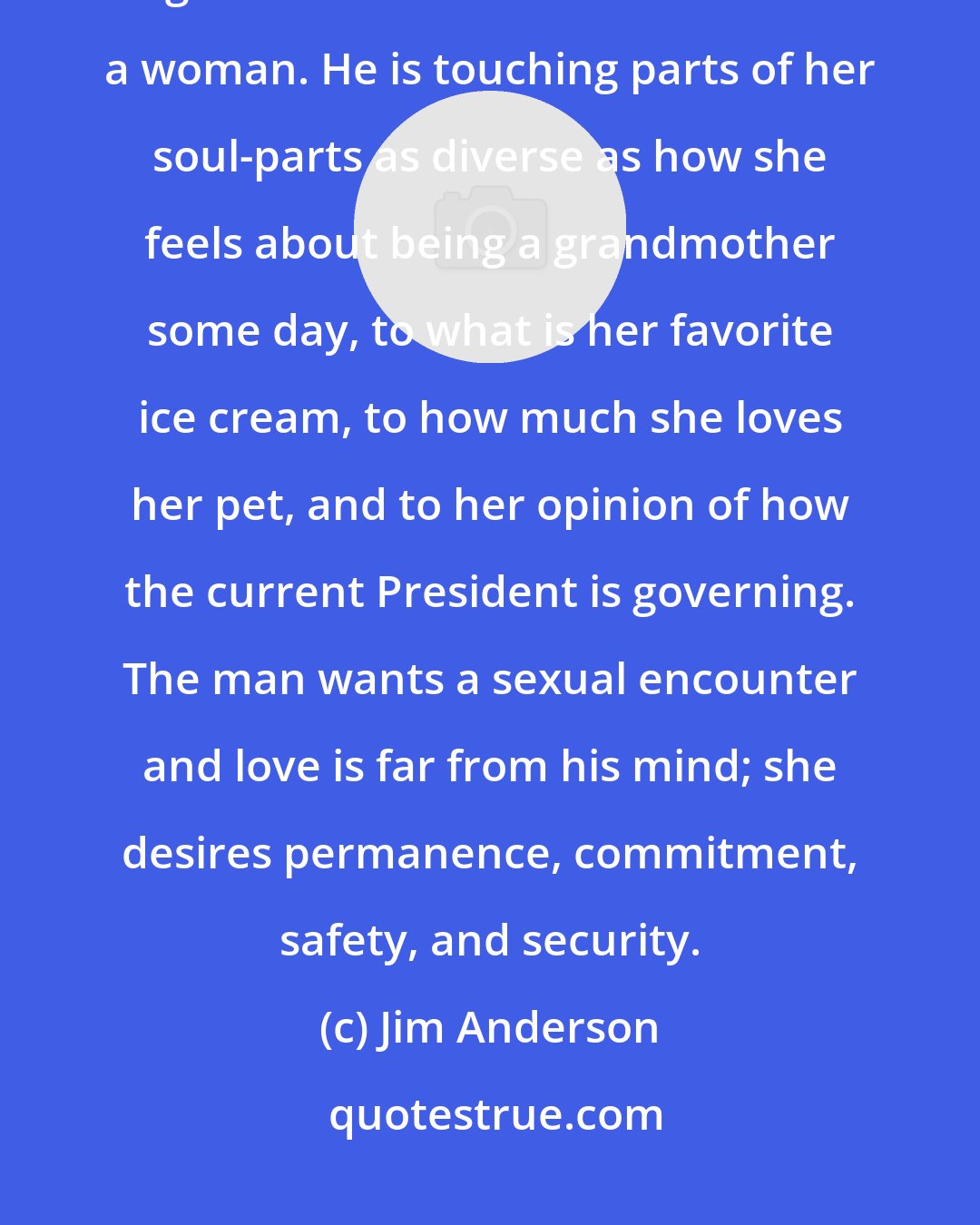 Jim Anderson: When a man touches a woman's body, he is not just touching her body. It goes MUCH DEEPER than that for a woman. He is touching parts of her soul-parts as diverse as how she feels about being a grandmother some day, to what is her favorite ice cream, to how much she loves her pet, and to her opinion of how the current President is governing. The man wants a sexual encounter and love is far from his mind; she desires permanence, commitment, safety, and security.