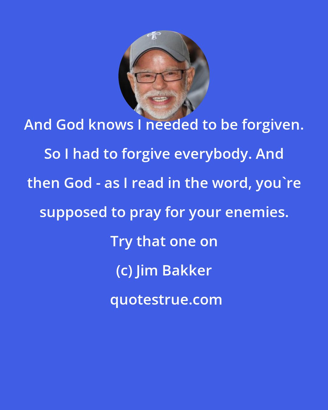 Jim Bakker: And God knows I needed to be forgiven. So I had to forgive everybody. And then God - as I read in the word, you're supposed to pray for your enemies. Try that one on