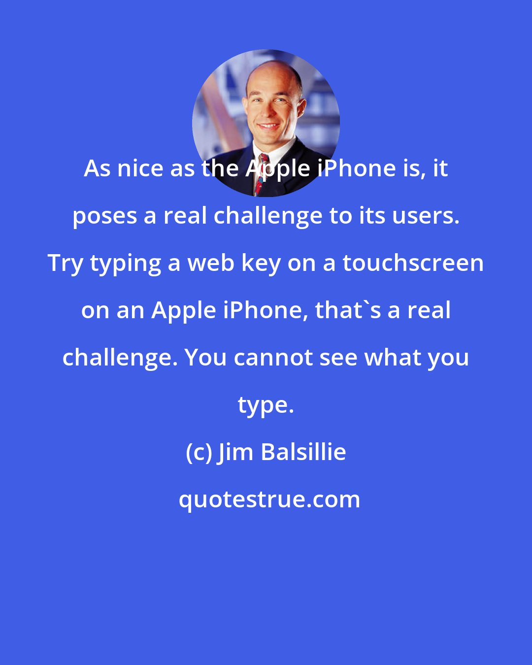 Jim Balsillie: As nice as the Apple iPhone is, it poses a real challenge to its users. Try typing a web key on a touchscreen on an Apple iPhone, that's a real challenge. You cannot see what you type.