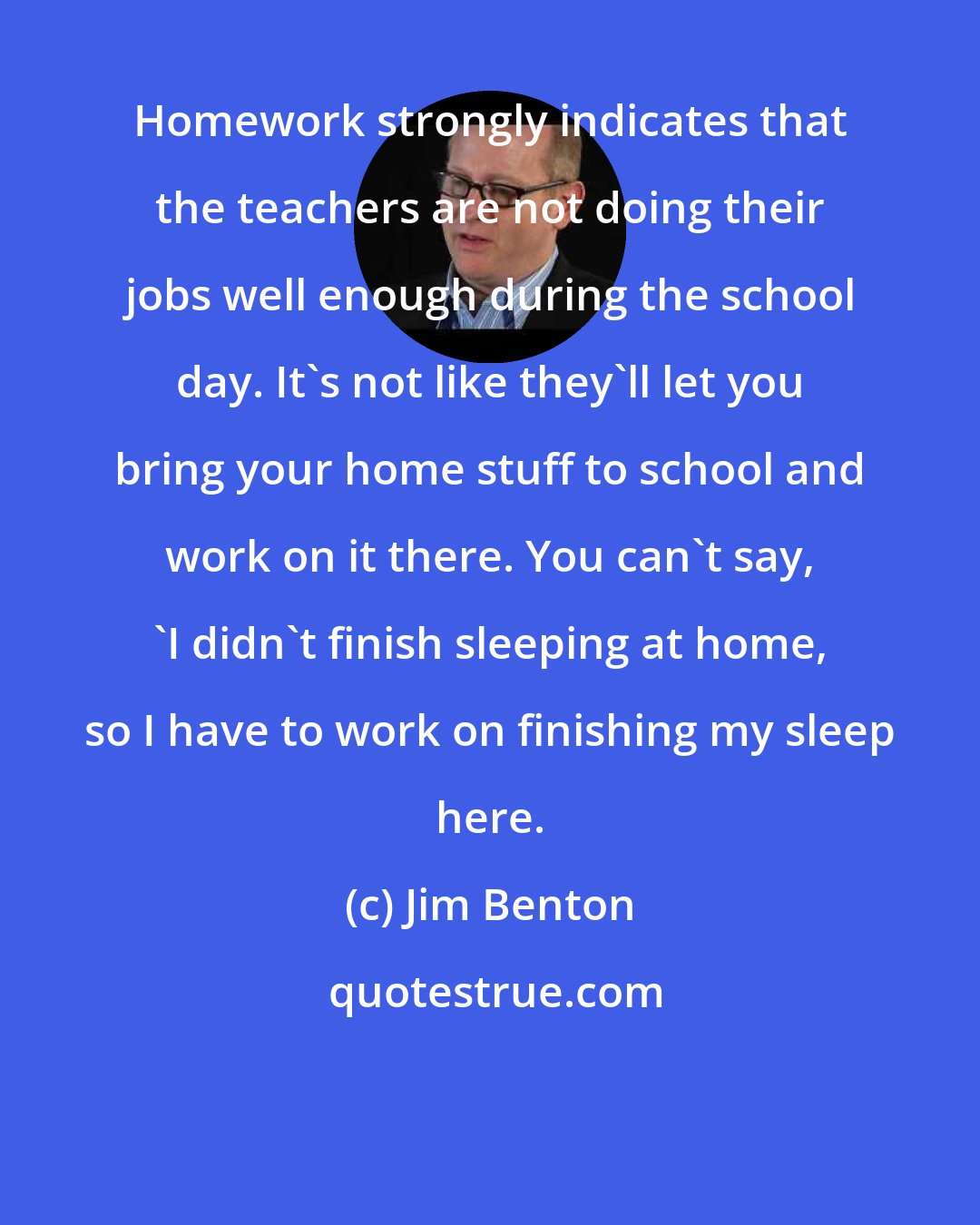 Jim Benton: Homework strongly indicates that the teachers are not doing their jobs well enough during the school day. It's not like they'll let you bring your home stuff to school and work on it there. You can't say, 'I didn't finish sleeping at home, so I have to work on finishing my sleep here.