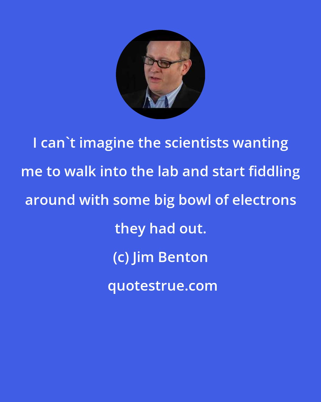 Jim Benton: I can't imagine the scientists wanting me to walk into the lab and start fiddling around with some big bowl of electrons they had out.