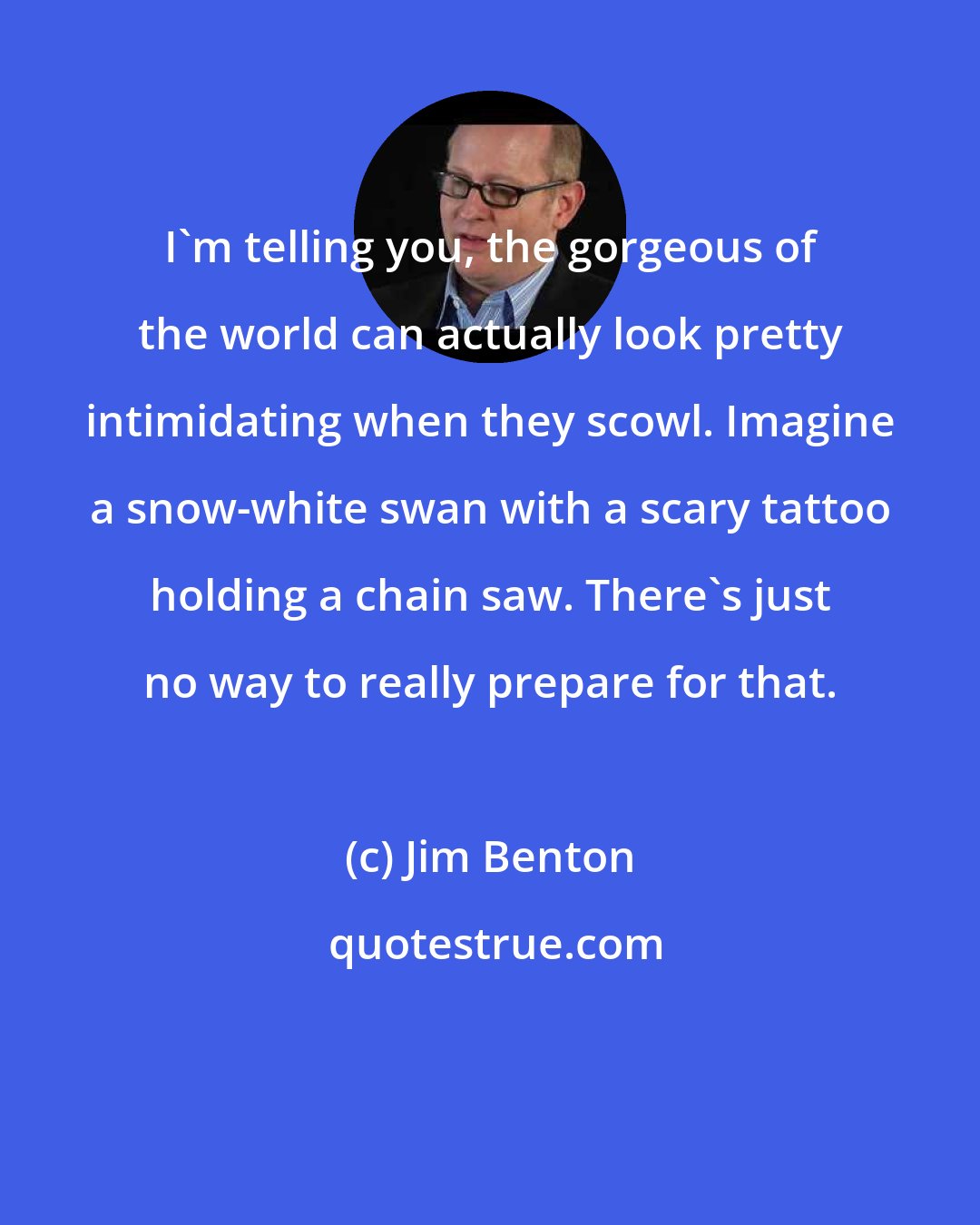 Jim Benton: I'm telling you, the gorgeous of the world can actually look pretty intimidating when they scowl. Imagine a snow-white swan with a scary tattoo holding a chain saw. There's just no way to really prepare for that.