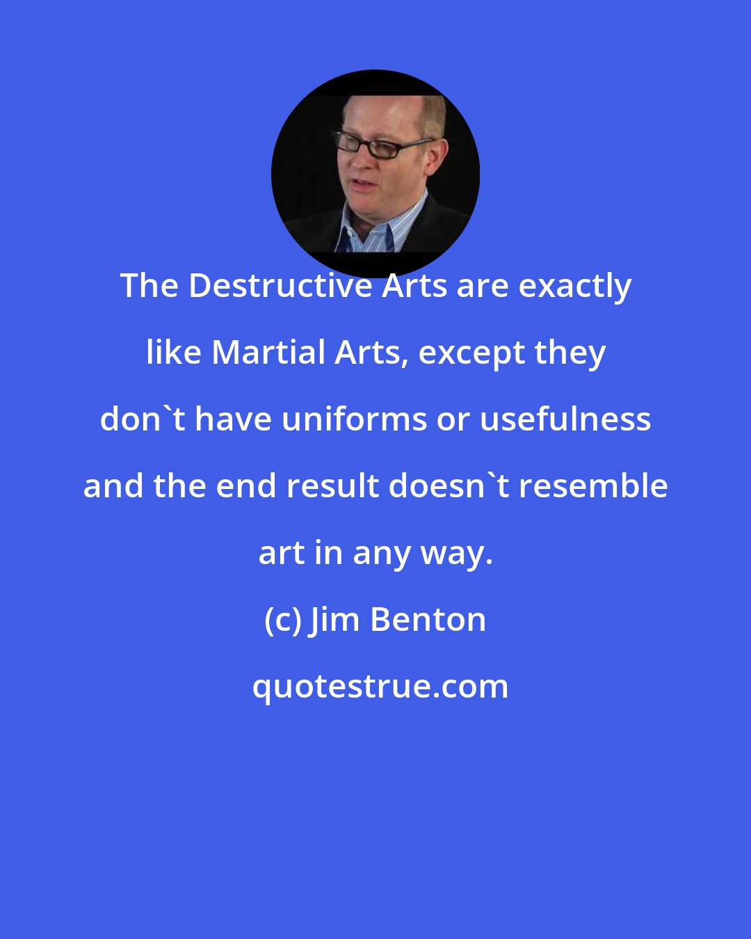 Jim Benton: The Destructive Arts are exactly like Martial Arts, except they don't have uniforms or usefulness and the end result doesn't resemble art in any way.
