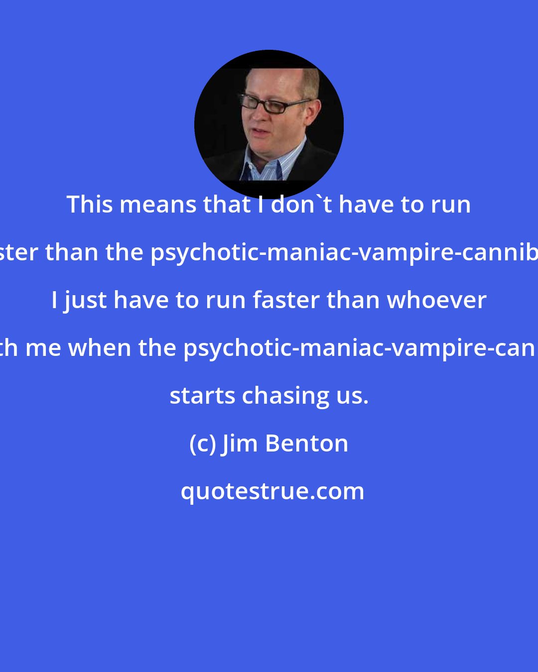 Jim Benton: This means that I don't have to run faster than the psychotic-maniac-vampire-cannibal, I just have to run faster than whoever is with me when the psychotic-maniac-vampire-cannibal starts chasing us.