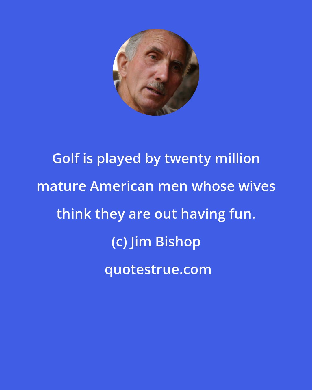 Jim Bishop: Golf is played by twenty million mature American men whose wives think they are out having fun.