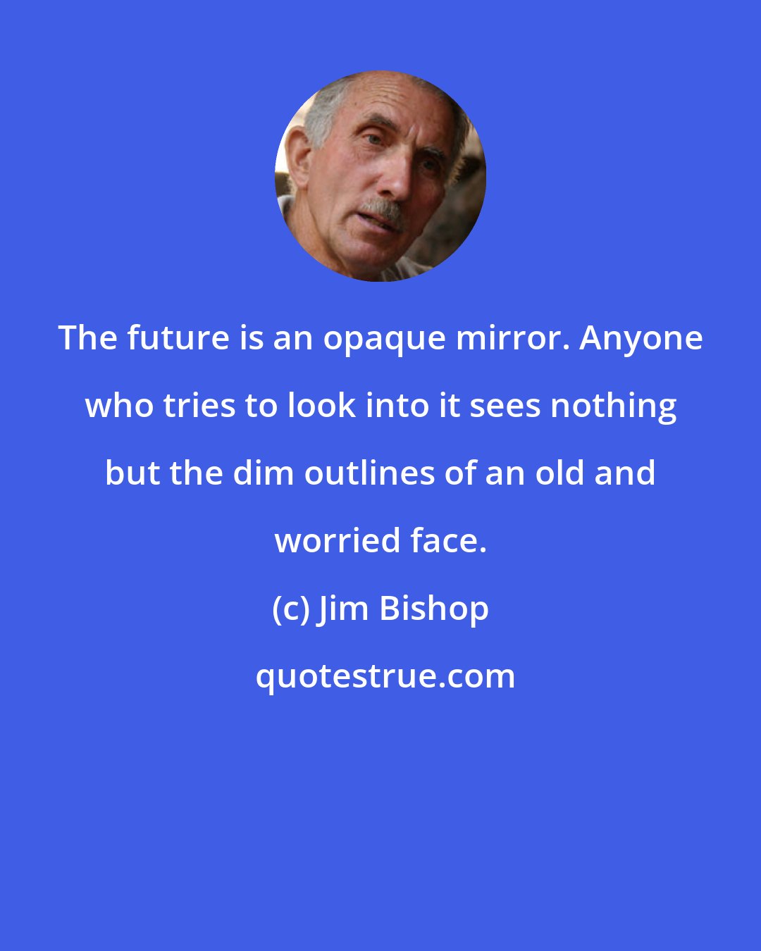 Jim Bishop: The future is an opaque mirror. Anyone who tries to look into it sees nothing but the dim outlines of an old and worried face.