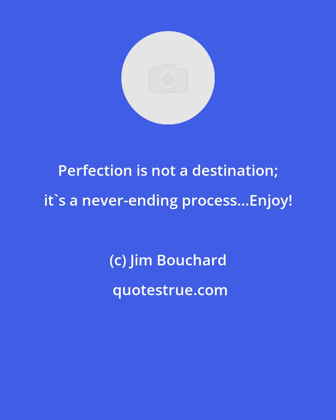 Jim Bouchard: Perfection is not a destination; it's a never-ending process...Enjoy!