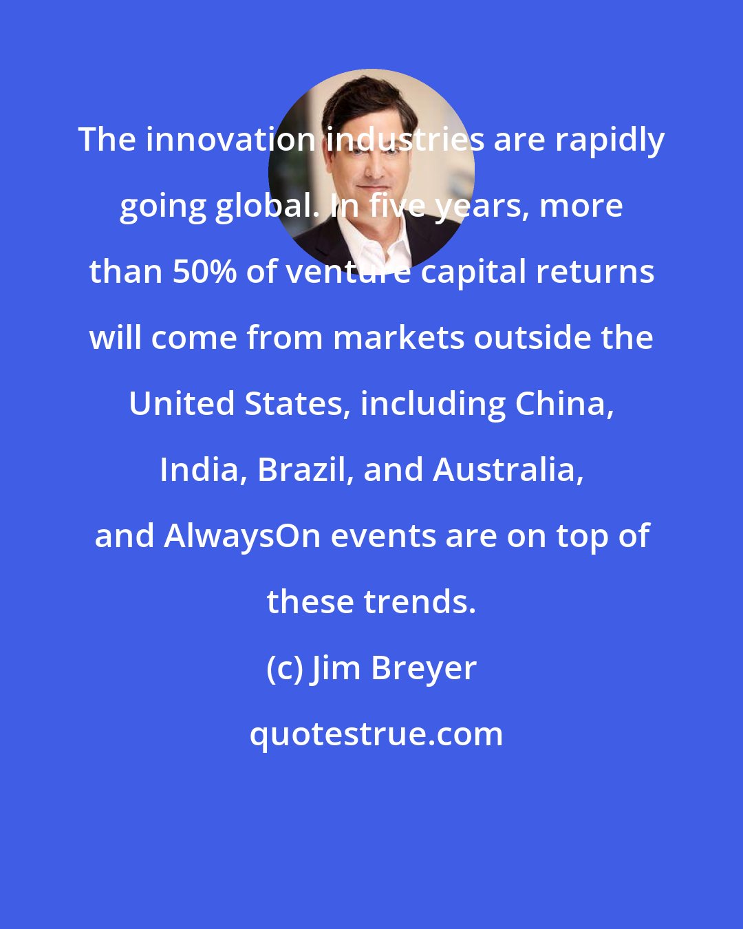 Jim Breyer: The innovation industries are rapidly going global. In five years, more than 50% of venture capital returns will come from markets outside the United States, including China, India, Brazil, and Australia, and AlwaysOn events are on top of these trends.