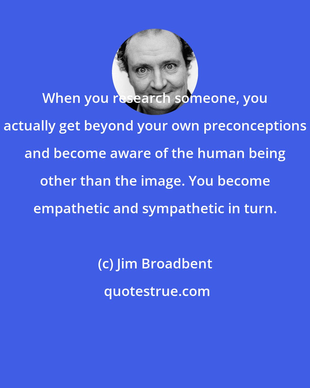 Jim Broadbent: When you research someone, you actually get beyond your own preconceptions and become aware of the human being other than the image. You become empathetic and sympathetic in turn.