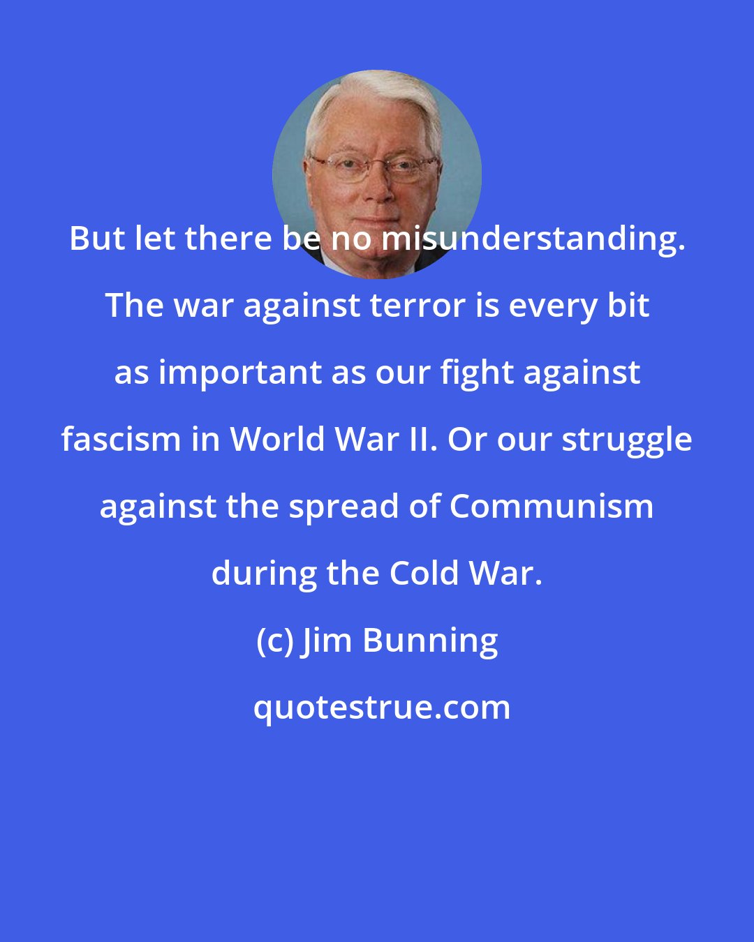 Jim Bunning: But let there be no misunderstanding. The war against terror is every bit as important as our fight against fascism in World War II. Or our struggle against the spread of Communism during the Cold War.