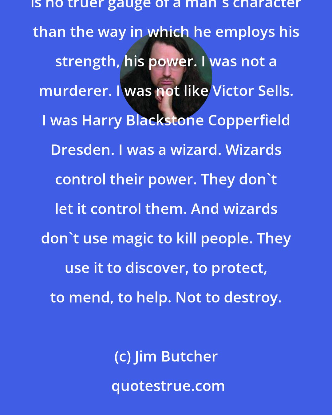 Jim Butcher: A man's magic demonstrates what sort of person he is, what is held most deeply inside of him. There is no truer gauge of a man's character than the way in which he employs his strength, his power. I was not a murderer. I was not like Victor Sells. I was Harry Blackstone Copperfield Dresden. I was a wizard. Wizards control their power. They don't let it control them. And wizards don't use magic to kill people. They use it to discover, to protect, to mend, to help. Not to destroy.