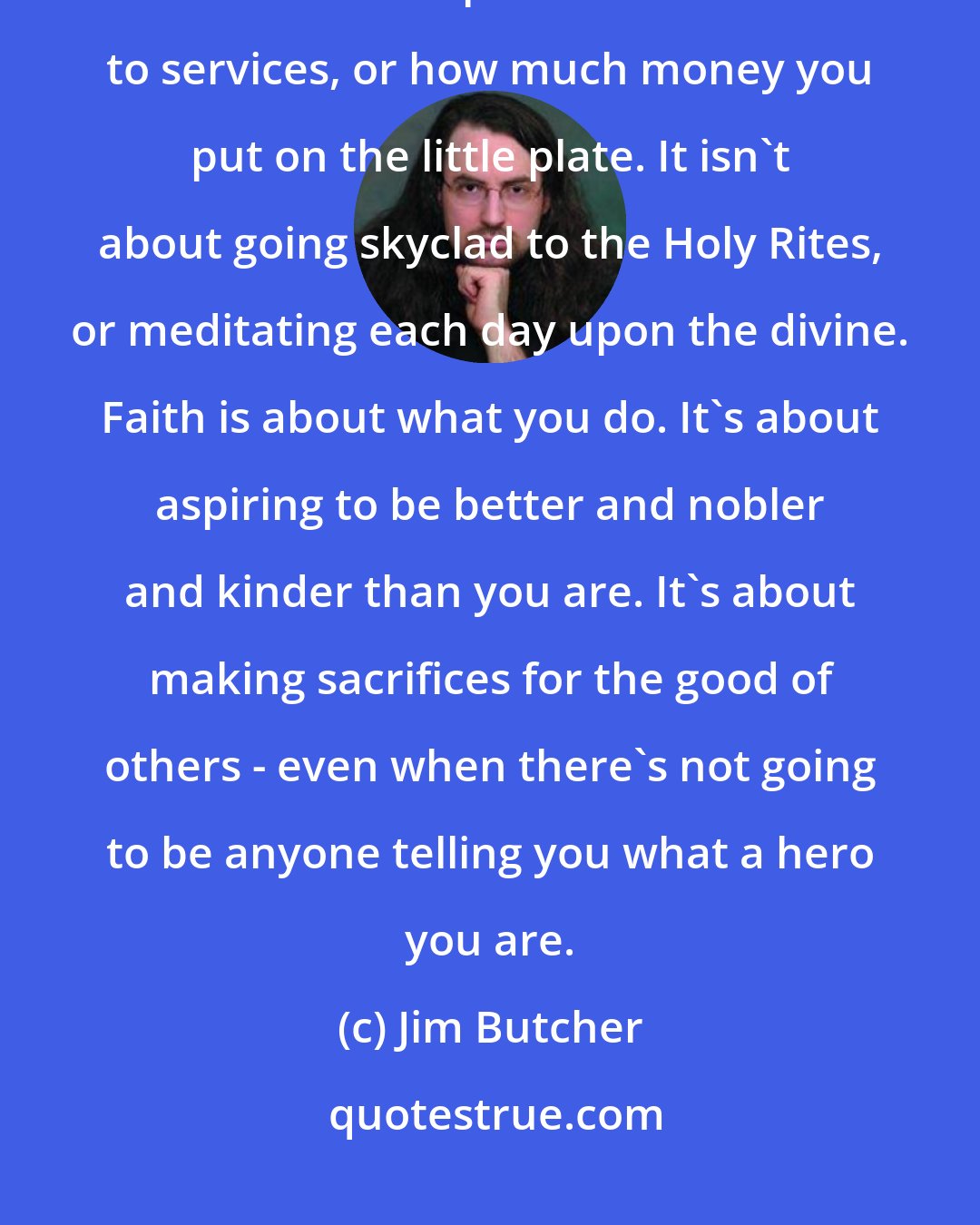 Jim Butcher: But there were some things I believed in. Some things I had faith in. And faith isn't about perfect attendance to services, or how much money you put on the little plate. It isn't about going skyclad to the Holy Rites, or meditating each day upon the divine. Faith is about what you do. It's about aspiring to be better and nobler and kinder than you are. It's about making sacrifices for the good of others - even when there's not going to be anyone telling you what a hero you are.