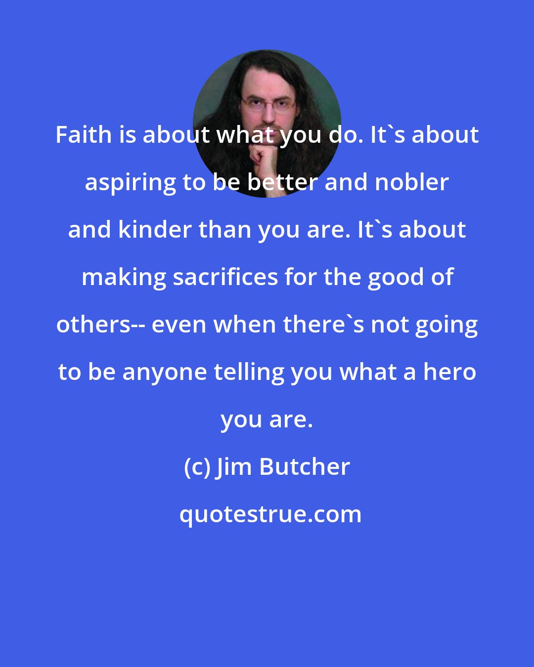 Jim Butcher: Faith is about what you do. It's about aspiring to be better and nobler and kinder than you are. It's about making sacrifices for the good of others-- even when there's not going to be anyone telling you what a hero you are.