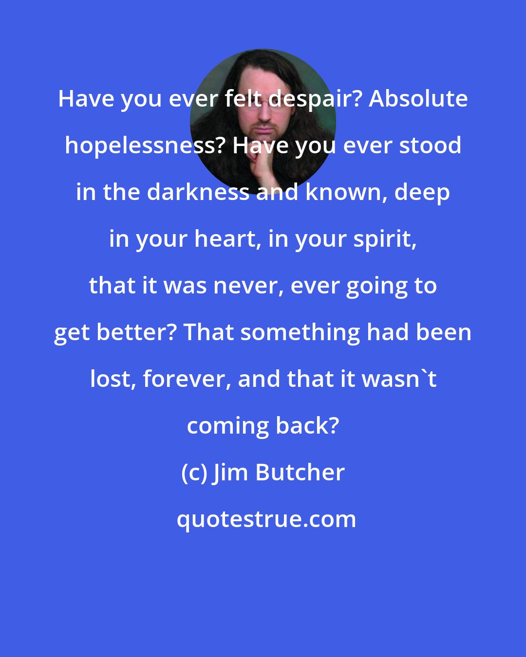 Jim Butcher: Have you ever felt despair? Absolute hopelessness? Have you ever stood in the darkness and known, deep in your heart, in your spirit, that it was never, ever going to get better? That something had been lost, forever, and that it wasn't coming back?