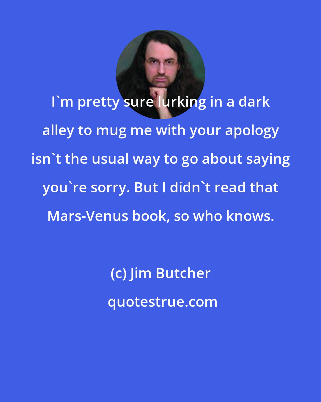 Jim Butcher: I'm pretty sure lurking in a dark alley to mug me with your apology isn't the usual way to go about saying you're sorry. But I didn't read that Mars-Venus book, so who knows.