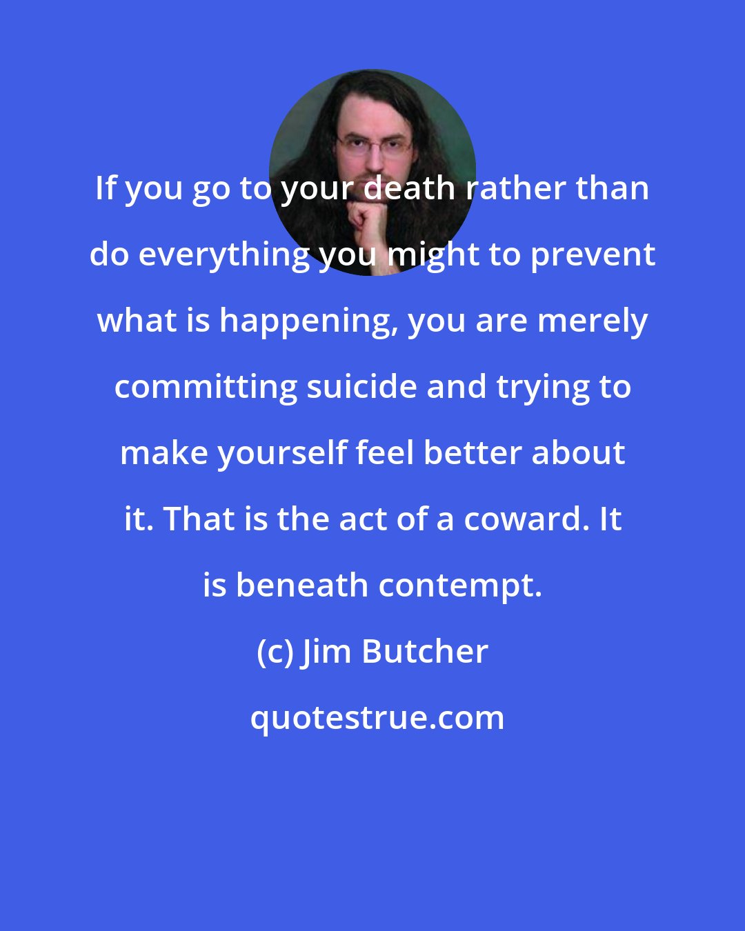 Jim Butcher: If you go to your death rather than do everything you might to prevent what is happening, you are merely committing suicide and trying to make yourself feel better about it. That is the act of a coward. It is beneath contempt.