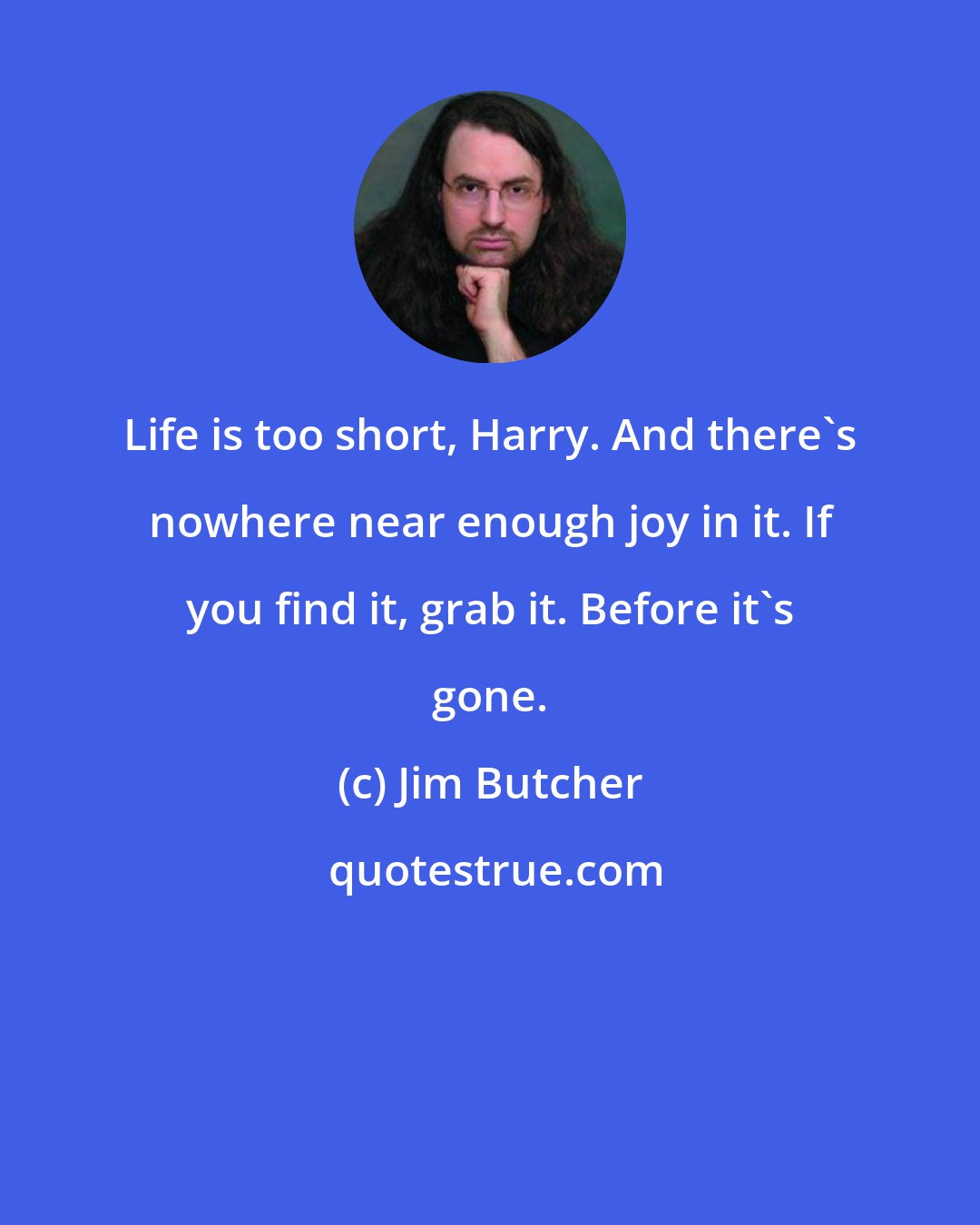 Jim Butcher: Life is too short, Harry. And there's nowhere near enough joy in it. If you find it, grab it. Before it's gone.