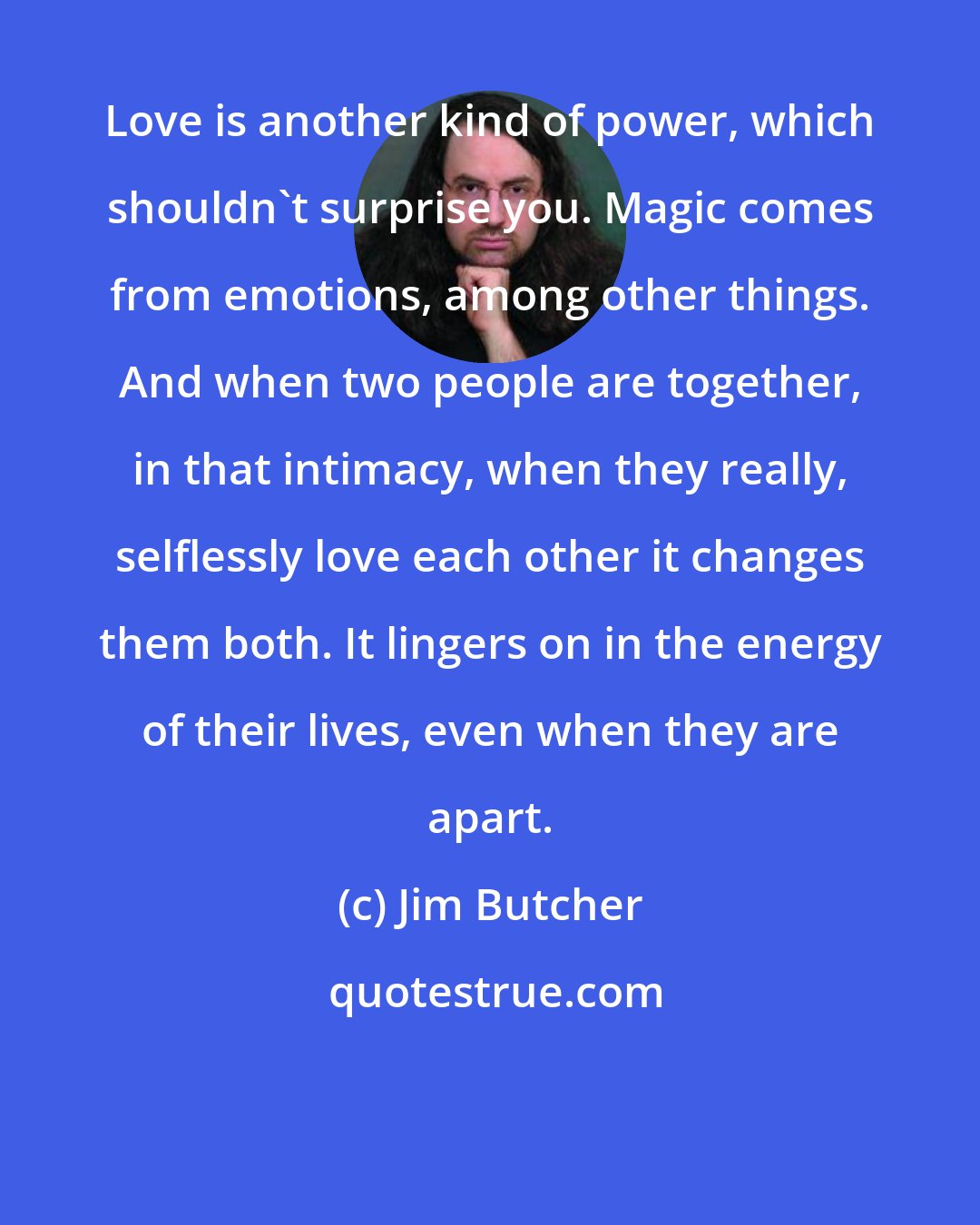 Jim Butcher: Love is another kind of power, which shouldn't surprise you. Magic comes from emotions, among other things. And when two people are together, in that intimacy, when they really, selflessly love each other it changes them both. It lingers on in the energy of their lives, even when they are apart.