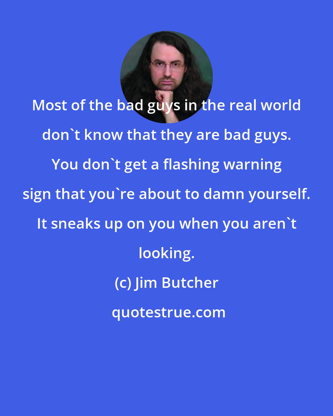 Jim Butcher: Most of the bad guys in the real world don't know that they are bad guys. You don't get a flashing warning sign that you're about to damn yourself. It sneaks up on you when you aren't looking.