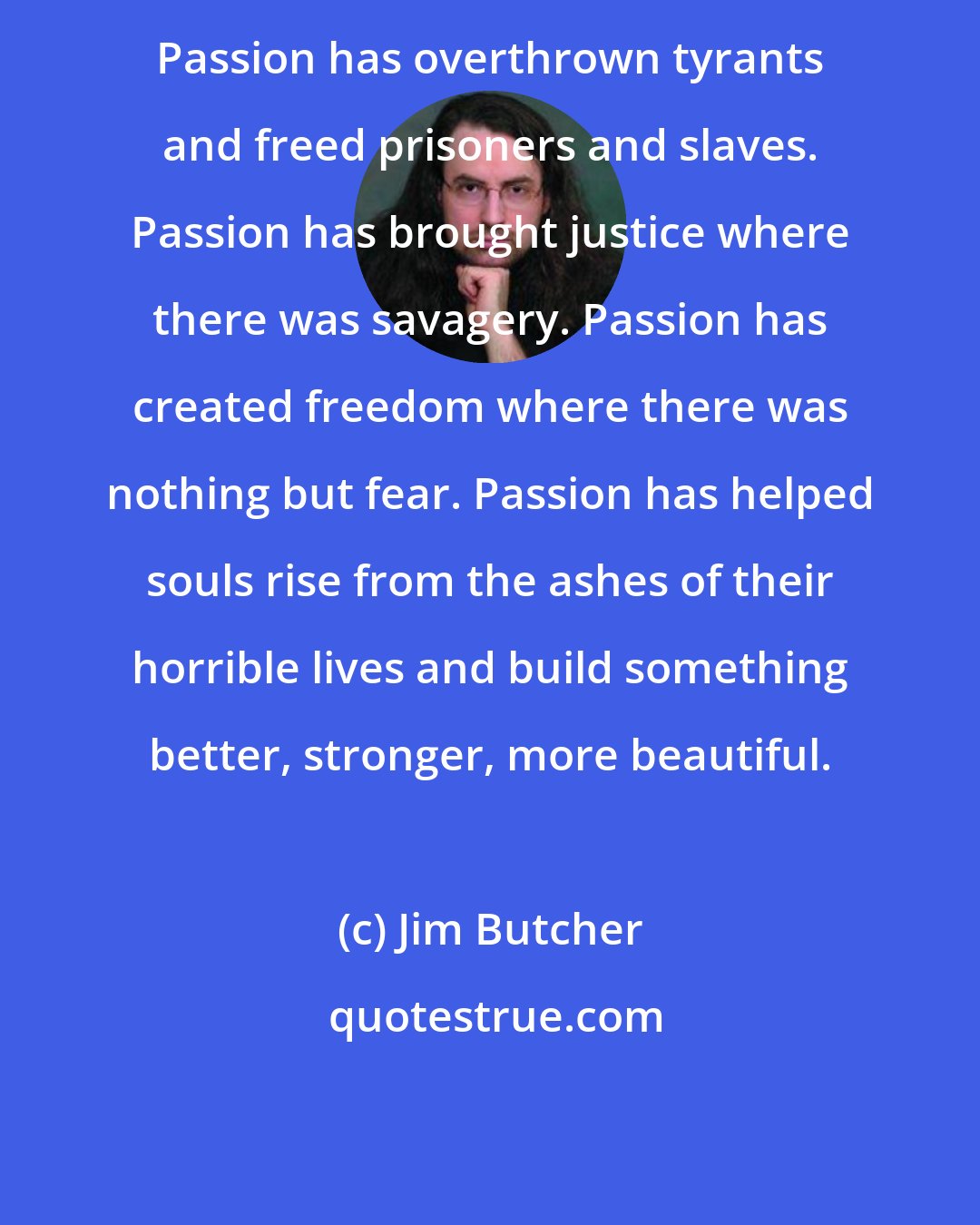 Jim Butcher: Passion has overthrown tyrants and freed prisoners and slaves. Passion has brought justice where there was savagery. Passion has created freedom where there was nothing but fear. Passion has helped souls rise from the ashes of their horrible lives and build something better, stronger, more beautiful.