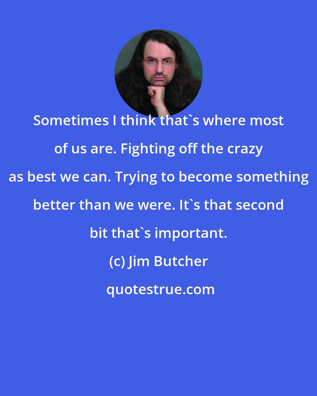 Jim Butcher: Sometimes I think that's where most of us are. Fighting off the crazy as best we can. Trying to become something better than we were. It's that second bit that's important.