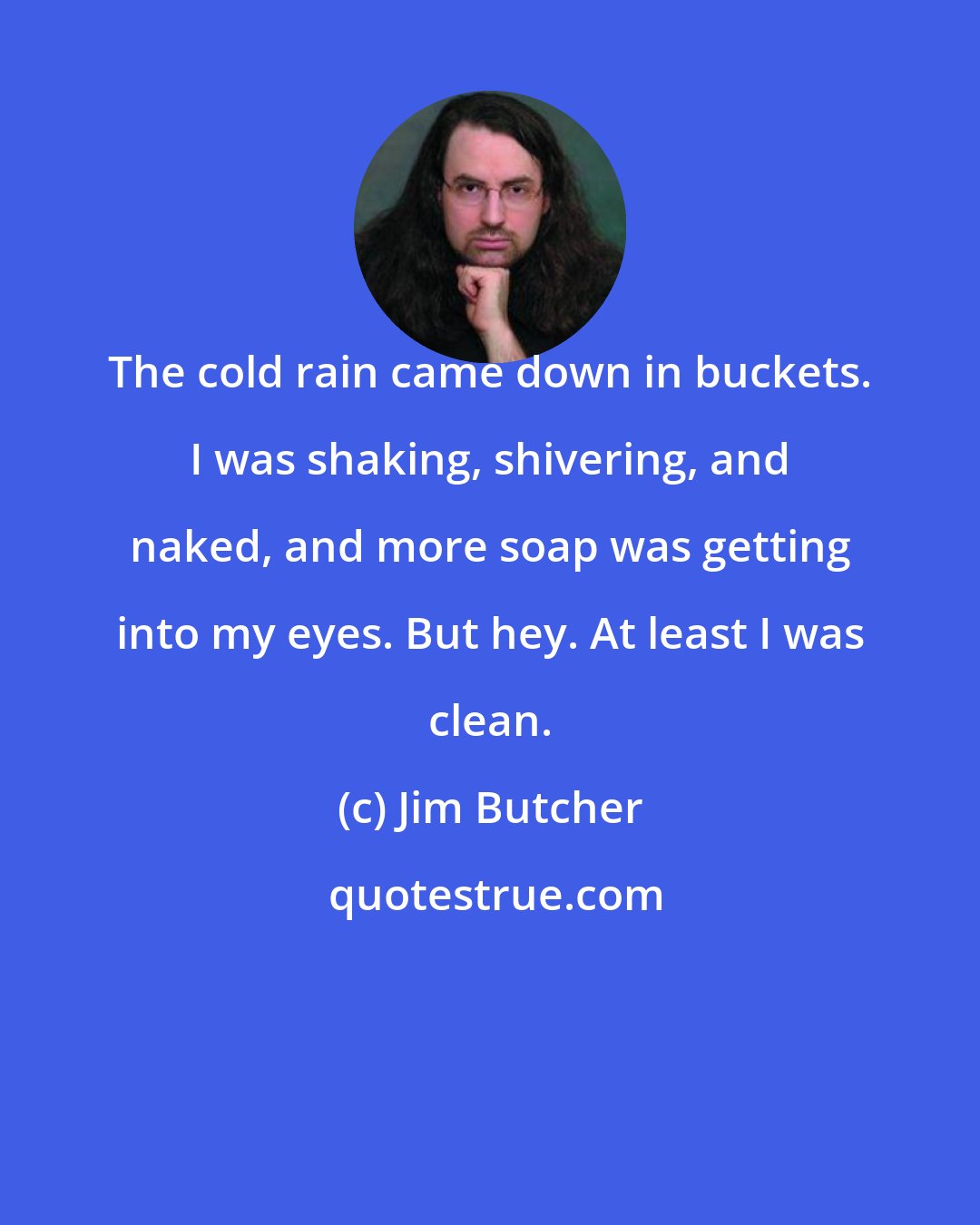 Jim Butcher: The cold rain came down in buckets. I was shaking, shivering, and naked, and more soap was getting into my eyes. But hey. At least I was clean.